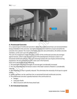 79 | P a g e
SAQIB IMRAN 0341-7549889 79
6. Prestressed Concrete:
It is a special type of reinforced concrete in which the reinforcement bars are tensioned before
being embedded in the concrete. Such tensioned wires are held firm at each end while the
concrete mix is placed. The result is that when concrete sets and hardens, the whole concrete
members, so the cast is put into compression.
This sort of arrangement makes the lower section of the reinforced concrete also stronger
against tension, which is the principal cause of the development of tension cracks in un-
tensioned reinforced concrete. Since pre-stressing involves the use of jacks and tensioning
equipment, the pre-stressed concrete is also cast in the factories.
Some of its advantages are the following.
1. The potential compressive strength of concrete gets considerably increased.
2. The risk of development of tension cracks in the lower sections of beams is considerably
reduced.
3. The resistance to shear is greatly reduced. This eliminates the necessity of stirrups to a great
extent.
4. Lighter members can be used than the un-tensioned (normal) reinforced-concrete.
5. The prestressed concrete is greatly favored in the construction of;
 Bridges.
 Long span Roofs.
 Most structures with the heavy dead load.
7. Air Entrained Concrete:
 