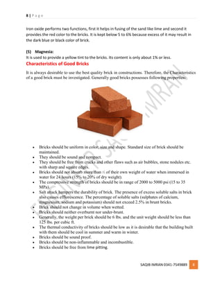 8 | P a g e
SAQIB IMRAN 0341-7549889 8
Iron oxide performs two functions, first it helps in fusing of the sand like lime and second it
provides the red color to the bricks. It is kept below 5 to 6% because excess of it may result in
the dark blue or black color of brick.
(5) Magnesia:
It is used to provide a yellow tint to the bricks. Its content is only about 1% or less.
Characteristics of Good Bricks
It is always desirable to use the best quality brick in constructions. Therefore, the Characteristics
of a good brick must be investigated. Generally good bricks possesses following properties-
 Bricks should be uniform in color, size and shape. Standard size of brick should be
maintained.
 They should be sound and compact.
 They should be free from cracks and other flaws such as air bubbles, stone nodules etc.
with sharp and square edges.
 Bricks should not absorb more than 1
⁄5 of their own weight of water when immersed in
water for 24 hours (15% to 20% of dry weight).
 The compressive strength of bricks should be in range of 2000 to 5000 psi (15 to 35
MPa).
 Salt attack hampers the durability of brick. The presence of excess soluble salts in brick
also causes efflorescence. The percentage of soluble salts (sulphates of calcium,
magnesium, sodium and potassium) should not exceed 2.5% in brunt bricks.
 Brick should not change in volume when wetted.
 Bricks should neither overburnt nor under-brunt.
 Generally, the weight per brick should be 6 lbs. and the unit weight should be less than
125 lbs. per cubic ft.
 The thermal conductivity of bricks should be low as it is desirable that the building built
with them should be cool in summer and warm in winter.
 Bricks should be sound proof.
 Bricks should be non-inflammable and incombustible.
 Bricks should be free from lime pitting.
 