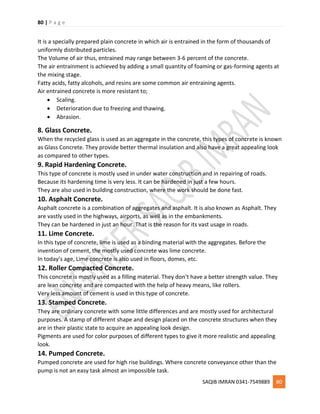 80 | P a g e
SAQIB IMRAN 0341-7549889 80
It is a specially prepared plain concrete in which air is entrained in the form of thousands of
uniformly distributed particles.
The Volume of air thus, entrained may range between 3-6 percent of the concrete.
The air entrainment is achieved by adding a small quantity of foaming or gas-forming agents at
the mixing stage.
Fatty acids, fatty alcohols, and resins are some common air entraining agents.
Air entrained concrete is more resistant to;
 Scaling.
 Deterioration due to freezing and thawing.
 Abrasion.
8. Glass Concrete.
When the recycled glass is used as an aggregate in the concrete, this types of concrete is known
as Glass Concrete. They provide better thermal insulation and also have a great appealing look
as compared to other types.
9. Rapid Hardening Concrete.
This type of concrete is mostly used in under water construction and in repairing of roads.
Because its hardening time is very less. It can be hardened in just a few hours.
They are also used in building construction, where the work should be done fast.
10. Asphalt Concrete.
Asphalt concrete is a combination of aggregates and asphalt. It is also known as Asphalt. They
are vastly used in the highways, airports, as well as in the embankments.
They can be hardened in just an hour. That is the reason for its vast usage in roads.
11. Lime Concrete.
In this type of concrete, lime is used as a binding material with the aggregates. Before the
invention of cement, the mostly used concrete was lime concrete.
In today’s age, Lime concrete is also used in floors, domes, etc.
12. Roller Compacted Concrete.
This concrete is mostly used as a filling material. They don’t have a better strength value. They
are lean concrete and are compacted with the help of heavy means, like rollers.
Very less amount of cement is used in this type of concrete.
13. Stamped Concrete.
They are ordinary concrete with some little differences and are mostly used for architectural
purposes. A stamp of different shape and design placed on the concrete structures when they
are in their plastic state to acquire an appealing look design.
Pigments are used for color purposes of different types to give it more realistic and appealing
look.
14. Pumped Concrete.
Pumped concrete are used for high rise buildings. Where concrete conveyance other than the
pump is not an easy task almost an impossible task.
 