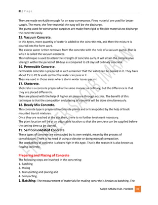 81 | P a g e
SAQIB IMRAN 0341-7549889 81
They are made workable enough for an easy conveyance. Fines material are used for better
supply. The more, the finer material the easy will be the discharge.
The pump used for conveyance purposes are made from rigid or flexible materials to discharge
the concrete easily.
15. Vacuum Concrete.
In this types, more quantity of water is added to the concrete mix, and then the mixture is
poured into the form work.
The excess water is then removed from the concrete with the help of a vacuum pump. That is
why it is called the vacuum concrete.
This technique is used to attain the strength of concrete early. It will attain the compressive
strength within the period of 10 days as compared to 28 days of ordinary concrete.
16. Permeable Concrete.
Permeable concrete is prepared in such a manner that the water can be passed in it. They have
about 15 to 20 % voids so that the water can pass in it.
They are used in those areas where storm water issues persist.
17. Shotcrete.
Shotcrete is a concrete prepared in the same manner as ordinary, but the difference is that
they are placed differently.
They are placed with the help of higher air pressure through nozzles. The benefit of this
technique is that the compaction and placing of concrete will be done simultaneously.
18. Ready Mix Concrete.
This concrete type is prepared in concrete plants and or transported by the help of truck
mounted transit mixtures.
Once they are reached at the site then, there is no further treatment necessary.
The plant location will be at an adjustable location so that the concrete can be supplied before
the setting time ca be started.
19. Self Consolidated Concrete.
These types of concrete are compacted by its own weight, mean by the process of
consolidation. There is no need of using a vibrator or doing manual compaction.
The workability of concrete is always high in this type. That is the reason it is also known as
flowing concrete.
Preparing and Placing of Concrete
The following steps are involved in the concreting:
1. Batching
2. Mixing
3. Transporting and placing and
4. Compacting.
1. Batching: The measurement of materials for making concrete is known as batching. The
 
