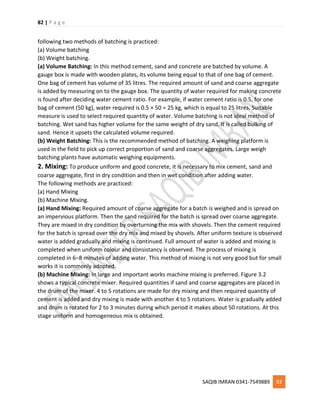 82 | P a g e
SAQIB IMRAN 0341-7549889 82
following two methods of batching is practiced:
(a) Volume batching
(b) Weight batching.
(a) Volume Batching: In this method cement, sand and concrete are batched by volume. A
gauge box is made with wooden plates, its volume being equal to that of one bag of cement.
One bag of cement has volume of 35 litres. The required amount of sand and coarse aggregate
is added by measuring on to the gauge box. The quantity of water required for making concrete
is found after deciding water cement ratio. For example, if water cement ratio is 0.5, for one
bag of cement (50 kg), water required is 0.5 × 50 = 25 kg, which is equal to 25 litres. Suitable
measure is used to select required quantity of water. Volume batching is not ideal method of
batching. Wet sand has higher volume for the same weight of dry sand. It is called bulking of
sand. Hence it upsets the calculated volume required.
(b) Weight Batching: This is the recommended method of batching. A weighing platform is
used in the field to pick up correct proportion of sand and coarse aggregates. Large weigh
batching plants have automatic weighing equipments.
2. Mixing: To produce uniform and good concrete, it is necessary to mix cement, sand and
coarse aggregate, first in dry condition and then in wet condition after adding water.
The following methods are practiced:
(a) Hand Mixing
(b) Machine Mixing.
(a) Hand Mixing: Required amount of coarse aggregate for a batch is weighed and is spread on
an impervious platform. Then the sand required for the batch is spread over coarse aggregate.
They are mixed in dry condition by overturning the mix with shovels. Then the cement required
for the batch is spread over the dry mix and mixed by shovels. After uniform texture is observed
water is added gradually and mixing is continued. Full amount of water is added and mixing is
completed when uniform colour and consistancy is observed. The process of mixing is
completed in 6–8 minutes of adding water. This method of mixing is not very good but for small
works it is commonly adopted.
(b) Machine Mixing: In large and important works machine mixing is preferred. Figure 3.2
shows a typical concrete mixer. Required quantities if sand and coarse aggregates are placed in
the drum of the mixer. 4 to 5 rotations are made for dry mixing and then required quantity of
cement is added and dry mixing is made with another 4 to 5 rotations. Water is gradually added
and drum is rotated for 2 to 3 minutes during which period it makes about 50 rotations. At this
stage uniform and homogeneous mix is obtained.
 