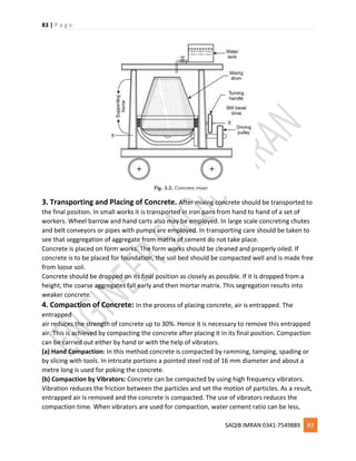 83 | P a g e
SAQIB IMRAN 0341-7549889 83
3. Transporting and Placing of Concrete. After mixing concrete should be transported to
the final position. In small works it is transported in iron pans from hand to hand of a set of
workers. Wheel barrow and hand carts also may be employed. In large scale concreting chutes
and belt conveyors or pipes with pumps are employed. In transporting care should be taken to
see that seggregation of aggregate from matrix of cement do not take place.
Concrete is placed on form works. The form works should be cleaned and properly oiled. If
concrete is to be placed for foundation, the soil bed should be compacted well and is made free
from loose soil.
Concrete should be dropped on its final position as closely as possible. If it is dropped from a
height, the coarse aggregates fall early and then mortar matrix. This segregation results into
weaker concrete.
4. Compaction of Concrete: In the process of placing concrete, air is entrapped. The
entrapped
air reduces the strength of concrete up to 30%. Hence it is necessary to remove this entrapped
air. This is achieved by compacting the concrete after placing it in its final position. Compaction
can be carried out either by hand or with the help of vibrators.
(a) Hand Compaction: In this method concrete is compacted by ramming, tamping, spading or
by slicing with tools. In intricate portions a pointed steel rod of 16 mm diameter and about a
metre long is used for poking the concrete.
(b) Compaction by Vibrators: Concrete can be compacted by using high frequency vibrators.
Vibration reduces the friction between the particles and set the motion of particles. As a result,
entrapped air is removed and the concrete is compacted. The use of vibrators reduces the
compaction time. When vibrators are used for compaction, water cement ratio can be less,
 