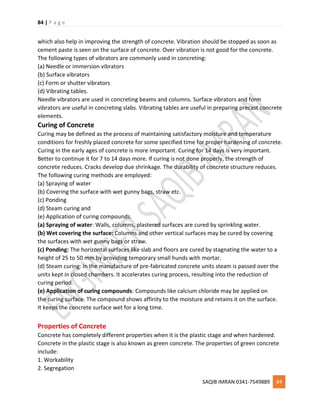 84 | P a g e
SAQIB IMRAN 0341-7549889 84
which also help in improving the strength of concrete. Vibration should be stopped as soon as
cement paste is seen on the surface of concrete. Over vibration is not good for the concrete.
The following types of vibrators are commonly used in concreting:
(a) Needle or immersion vibrators
(b) Surface vibrators
(c) Form or shutter vibrators
(d) Vibrating tables.
Needle vibrators are used in concreting beams and columns. Surface vibrators and form
vibrators are useful in concreting slabs. Vibrating tables are useful in preparing precast concrete
elements.
Curing of Concrete
Curing may be defined as the process of maintaining satisfactory moisture and temperature
conditions for freshly placed concrete for some specified time for proper hardening of concrete.
Curing in the early ages of concrete is more important. Curing for 14 days is very important.
Better to continue it for 7 to 14 days more. If curing is not done properly, the strength of
concrete reduces. Cracks develop due shrinkage. The durability of concrete structure reduces.
The following curing methods are employed:
(a) Spraying of water
(b) Covering the surface with wet gunny bags, straw etc.
(c) Ponding
(d) Steam curing and
(e) Application of curing compounds.
(a) Spraying of water: Walls, columns, plastered surfaces are cured by sprinkling water.
(b) Wet covering the surface: Columns and other vertical surfaces may be cured by covering
the surfaces with wet gunny bags or straw.
(c) Ponding: The horizontal surfaces like slab and floors are cured by stagnating the water to a
height of 25 to 50 mm by providing temporary small hunds with mortar.
(d) Steam curing: In the manufacture of pre-fabricated concrete units steam is passed over the
units kept in closed chambers. It accelerates curing process, resulting into the reduction of
curing period.
(e) Application of curing compounds: Compounds like calcium chloride may be applied on
the curing surface. The compound shows affinity to the moisture and retains it on the surface.
It keeps the concrete surface wet for a long time.
Properties of Concrete
Concrete has completely different properties when it is the plastic stage and when hardened.
Concrete in the plastic stage is also known as green concrete. The properties of green concrete
include:
1. Workability
2. Segregation
 