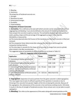 85 | P a g e
SAQIB IMRAN 0341-7549889 85
3. Bleeding
4. Harshness.
The properties of hardened concrete are:
1. Strength
2. Resistance to wear
3. Dimensional changes
4. Durability
5. Impermeability.
Properties of Green Concrete
1. Workability: This is defined as the ease with which concrete can be compacted fully without
seggregating and bleeding. It can also be defined as the amount of internal work required to
fully compact the concrete to optimum density. The workability depends upon the quantity of
water, grading, shape and the percentage of the aggregates present in the concrete.
Workability is measured by
(a) The slump observed when the frustum of the standard cone filled with concrete is lifted and
removed.
(b) The compaction factor determined after allowing the concrete to fall through the
compaction testing machine.
(c) The time taken in seconds for the shape of the concrete to change from cone to cylinder
when tested in Vee-Bee consistometer.
The suggested values of workability for different works are as shown in Table 3.2.
Table 3.2. Suggested values of workability
Application Slump
Compaction
Factor
Time in
Vee-Bee
1. Concreting of shallow sections with
vibrations
— 0.75 – 0.80 10 – 20
2. Concreting of light reinforced sections
with vibrators
— 0.80 – 0.85 5 – 10
3. Concreting of lightly reinforced sections
without vibrations and heavily reinforced
sections with vibrations
25 – 75 mm 0.85 – 0.92 2 – 5
4. Concreting of heavily reinforced sections
without vibration
75 – 125 mm More than 0.92 —
2. Segregation: Separation of coarse particles from the green concrete is called segregation.
This may happen due to lack of sufficient quantity of finer particles in concrete or due to
throwing of the concrete from greater heights at the time of placing the concrete. Because of
the segregation, the cohesiveness of the concrete is lost and honey combing results. Ultimately
it results in the loss of strength of hardened concrete. Hence utmost care is to be taken to avoid
segregation.
3. Bleeding: This refers to the appearance of the water along with cement particles on the
 