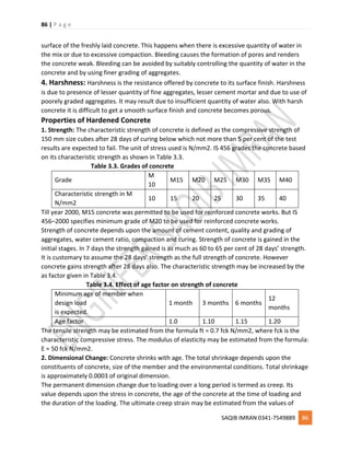 86 | P a g e
SAQIB IMRAN 0341-7549889 86
surface of the freshly laid concrete. This happens when there is excessive quantity of water in
the mix or due to excessive compaction. Bleeding causes the formation of pores and renders
the concrete weak. Bleeding can be avoided by suitably controlling the quantity of water in the
concrete and by using finer grading of aggregates.
4. Harshness: Harshness is the resistance offered by concrete to its surface finish. Harshness
is due to presence of lesser quantity of fine aggregates, lesser cement mortar and due to use of
poorely graded aggregates. It may result due to insufficient quantity of water also. With harsh
concrete it is difficult to get a smooth surface finish and concrete becomes porous.
Properties of Hardened Concrete
1. Strength: The characteristic strength of concrete is defined as the compressive strength of
150 mm size cubes after 28 days of curing below which not more than 5 per cent of the test
results are expected to fail. The unit of stress used is N/mm2. IS 456 grades the concrete based
on its characteristic strength as shown in Table 3.3.
Table 3.3. Grades of concrete
Grade
M
10
M15 M20 M25 M30 M35 M40
Characteristic strength in M
N/mm2
10 15 20 25 30 35 40
Till year 2000, M15 concrete was permitted to be used for reinforced concrete works. But IS
456–2000 specifies minimum grade of M20 to be used for reinforced concrete works.
Strength of concrete depends upon the amount of cement content, quality and grading of
aggregates, water cement ratio, compaction and curing. Strength of concrete is gained in the
initial stages. In 7 days the strength gained is as much as 60 to 65 per cent of 28 days’ strength.
It is customary to assume the 28 days’ strength as the full strength of concrete. However
concrete gains strength after 28 days also. The characteristic strength may be increased by the
as factor given in Table 3.4.
Table 3.4. Effect of age factor on strength of concrete
Minimum age of member when
design load
is expected.
1 month 3 months 6 months
12
months
Age factor 1.0 1.10 1.15 1.20
The tensile strength may be estimated from the formula ft = 0.7 fck N/mm2, where fck is the
characteristic compressive stress. The modulus of elasticity may be estimated from the formula:
E = 50 fck N/mm2.
2. Dimensional Change: Concrete shrinks with age. The total shrinkage depends upon the
constituents of concrete, size of the member and the environmental conditions. Total shrinkage
is approximately 0.0003 of original dimension.
The permanent dimension change due to loading over a long period is termed as creep. Its
value depends upon the stress in concrete, the age of the concrete at the time of loading and
the duration of the loading. The ultimate creep strain may be estimated from the values of
 