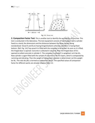 88 | P a g e
SAQIB IMRAN 0341-7549889 88
2. Compaction Factor Test: This is another test to identify the workability of concrete. This
test is conducted in the laboratory. The test equipment consists of two hoppers and a cylinder
fixed to a stand, the dimensions and the distances between the three vessels being
standardized. Vessel A and B are having hinged bottoms whereas cylinder C is having fixed
bottom. [Ref. Fig. 3.4] Top vessel A is filled with the concrete to be tested. As soon as it is filled,
the hinged door is opened. Concrete is collected in vessel B. Then the hinged door of B is
opened to collect concrete in cylinder C. The concrete in cylinder C is weighted. Let it be W1.
Now cylinder is again filled with the sample of concrete in 50 mm layers, which is compacted by
ramming and vibrating. Then the weight of compacted concrete is determined. Let this weight
be W2. The ratio W1/W2 is termed as compaction factor. The specified values of compaction
factor for different works are already listed in Table 3.2.
 