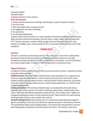 90 | P a g e
SAQIB IMRAN 0341-7549889 90
(c) good durability
(d) impermeable
(e) good resistance to wear and tear.
Uses of Concrete
1. As bed concrete below column footings, wall footings, on wall at supports to beams
2. As sill concrete
3. Over the parapet walls as coping concrete
4. For flagging the area around buildings
5. For pavements
6. For making building blocks.
However major use of concrete is as a major ingradient of reinforced and prestressed concrete.
Many structural elements like footings, columns, beams, chejjas, lintels, roofs are made with
R.C.C. Cement concrete is used for making storage structures like water tanks, bins, silos,
bunkers etc. Bridges, dams, retaining walls are R.C.C. structures in which concrete is the major
ingradient.
Chapter No 4
Cement
Cement is a commonly used binding material in the construction. The cement is obtained by
burning a mixture of calcarious (calcium) and argillaceous (clay) material at a very high
temperature and then grinding the clinker so produced to a fine powder. It was first produced
by a mason Joseph Aspdin in England in 1924. He patented it as portland cement.
Types of Cement
In addition to ordinary portland cement there are many varieties of cement. Important varieties
are briefly explained below:
(i) White Cement: The cement when made free from colouring oxides of iron, maganese and
chlorium results into white cement. In the manufacture of this cement, the oil fuel is used
instead of coal for burning. White cement is used for the floor finishes, plastering, ornamental
works etc. In swimming pools white cement is used to replace glazed tiles. It is used for fixing
marbles and glazed tiles.
(ii) Coloured Cement: The cements of desired colours are produced by intimately mixing
pigments with ordinary cement. The chlorium oxide gives green colour. Cobalt produce blue
colour. Iron oxide with different proportion produce brown, red or yellow colour. Addition of
manganese dioxide gives black or brown coloured cement. These cements are used for giving
finishing touches to floors, walls, window sills, roofs etc.
(iii) Quick Setting Cement: Quick setting cement is produced by reducing the percentage of
gypsum and adding a small amount of aluminium sulphate during the manufacture of cement.
Finer grinding also adds to quick setting property. This cement starts setting within 5 minutes
after adding water and becomes hard mass within 30 minutes. This cement is used to lay
 