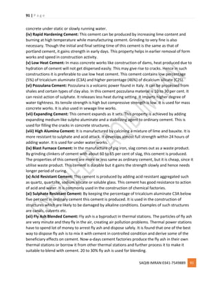 91 | P a g e
SAQIB IMRAN 0341-7549889 91
concrete under static or slowly running water.
(iv) Rapid Hardening Cement: This cement can be produced by increasing lime content and
burning at high temperature while manufacturing cement. Grinding to very fine is also
necessary. Though the initial and final setting time of this cement is the same as that of
portland cement, it gains strength in early days. This property helps in earlier removal of form
works and speed in construction activity.
(v) Low Heat Cement: In mass concrete works like construction of dams, heat produced due to
hydration of cement will not get dispersed easily. This may give rise to cracks. Hence in such
constructions it is preferable to use low heat cement. This cement contains low percentage
(5%) of tricalcium aluminate (C3A) and higher percentage (46%) of dicalcium silicate (C2S).
(vi) Pozzulana Cement: Pozzulana is a volcanic power found in Italy. It can be processed from
shales and certain types of clay also. In this cement pozzulana material is 10 to 30 per cent. It
can resist action of sulphate. It releases less heat during setting. It imparts higher degree of
water tightness. Its tensile strength is high but compressive strength is low. It is used for mass
concrete works. It is also used in sewage line works.
(vii) Expanding Cement: This cement expands as it sets. This property is achieved by adding
expanding medium like sulpho aluminate and a stabilizing agent to ordinary cement. This is
used for filling the cracks in concrete structures.
(viii) High Alumina Cement: It is manufactured by calcining a mixture of lime and bauxite. It is
more resistant to sulphate and acid attack. It develops almost full strength within 24 hours of
adding water. It is used for under water works.
(ix) Blast Furnace Cement: In the manufacture of pig iron, slag comes out as a waste product.
By grinding clinkers of cement with about 60 to 65 per cent of slag, this cement is produced.
The properties of this cement are more or less same as ordinary cement, but it is cheap, since it
utilise waste product. This cement is durable but it gains the strength slowly and hence needs
longer period of curing.
(x) Acid Resistant Cement: This cement is produced by adding acid resistant aggregated such
as quartz, quartzite, sodium silicate or soluble glass. This cement has good resistance to action
of acid and water. It is commonly used in the construction of chemical factories.
(xi) Sulphate Resistant Cement: By keeping the percentage of tricalcium aluminate C3A below
five per cent in ordinary cement this cement is produced. It is used in the construction of
structures which are likely to be damaged by alkaline conditions. Examples of such structures
are canals, culverts etc.
(xii) Fly Ash Blended Cement: Fly ash is a byproduct in thermal stations. The particles of fly ash
are very minute and they fly in the air, creating air pollution problems. Thermal power stations
have to spend lot of money to arrest fly ash and dispose safely. It is found that one of the best
way to dispose fly ash is to mix it with cement in controlled condition and derive some of the
beneficiary effects on cement. Now-a-days cement factories produce the fly ash in their own
thermal stations or borrow it from other thermal stations and further process it to make it
suitable to blend with cement. 20 to 30% fly ash is used for blending.
 