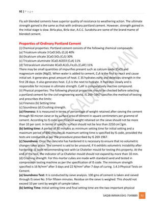 92 | P a g e
SAQIB IMRAN 0341-7549889 92
Fly ash blended cements have superior quality of resistance to weathering action. The ultimate
strength gained is the same as that with ordinary portland cement. However, strength gained in
the initial stage is slow. Birla plus, Birla star, A.C.C. Suraksha are some of the brand mame of
blended cement.
Properties of Ordinary Portland Cement
(i) Chemical properties: Portland cement consists of the following chemical compounds:
(a) Tricalcium silicate 3 CaO.SiO2 (C3S) 40%
(b) Dicalcium silicate 2CaO.SiO2 (C2S) 30%
(c) Tricalcium aluminate 3CaO.Al2O3 (C3A) 11%
(d) Tetracalcium aluminate 4CaO.Al2O3.Fe2O3 (C3AF) 11%
There may be small quantities of impurifies present such as calcium oxide (CaO) and
magnesium oxide (MgO). When water is added to cement, C3A is the first to react and cause
initial set. It generates great amount of heat. C 3S hydrates early and develops strength in the
first 28 days. It also generates heat. C2S is the next to hydrate. It hydrates slowly and is
responsible for increase in ultimate strength. C4AF is comparatively inactive compound.
(ii) Physical properties: The following physical properties should be checked before selecting
a portland cement for the civil engineering works. IS 269–1967 specifies the method of testing
and prescribes the limits:
(a) Fineness (b) Setting time
(c) Soundness (d) Crushing strength.
(a) Fineness: It is measured in terms of percentage of weight retained after sieving the cement
through 90 micron sieve or by surface area of cement in square centimeters per gramme of
cement. According to IS code specification weight retained on the sieve should not be more
than 10 per cent. In terms of specific surface should not be less than 2250 cm2/gm.
(b) Setting time: A period of 30 minutes as minimum setting time for initial setting and a
maximum period of 600 minutes as maximum setting time is specified by IS code, provided the
tests are conducted as per the procedure prescribed by IS 269-1967.
(c) Soundness: Once the concrete has hardened it is necessary to ensure that no volumetric
changes takes place. The cement is said to be unsound, if it exhibits volumetric instability after
hardening. IS code recommending test with Le Chatelier mould for testing this property. At the
end of the test, the indicator of Le Chatelier mould should not expand by more than 10 mm.
(d) Crushing strength: For this mortar cubes are made with standard sand and tested in
compression testing machine as per the specification of IS code. The minimum strength
specified is 16 N/mm2 after 3 days and 22 N/mm2 after 7 days of curing. 1.4.3 Physical Tests on
Cement.
(a) Soundness Test: It is conducted by sieve analysis. 100 gms of cement is taken and sieved
through IS sieve No. 9 for fifteen minutes. Residue on the sieve is weighed. This should not
exceed 10 per cent by weight of sample taken.
(b) Setting Time: Initial setting time and final setting time are the two important physical
 