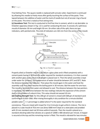 94 | P a g e
SAQIB IMRAN 0341-7549889 94
Final Setting Time. The square needle is replaced with annular collar. Experiment is continued
by allowing this needle to freely move after gently touching the surface of the paste. Time
lapsed between the addition of water and the mark of needle but not of annular ring is found
on the paste. This time is noted as final setting time.
(c) Soundness Test: This test is conducted to find free lime in cement, which is not desirable. Le
Chatelier apparatus shown in Fig. 1.6 is used for conducting this test. It consists of a split brass
mould of diameter 30 mm and height 30 mm. On either side of the split, there are two
indicators, with pointed ends. The ends of indicators are 165 mm from the centre of the mould.
Properly oiled Le Chatelier mould is placed on a glass plate and is filled completely with a
cement paste having 0.78 times the water required for standard consistency. It is then covered
with another glass plate and a small weight is placed over it. Then the whole assembly is kept
under water for 24 hours. The temperature of water should be between 24°C and 50°C. Note
the distance between the indicator. Then place the mould again in the water and heat the
assembly such that water reaches the boiling point in 30 minutes. Boil the water for one hour.
The mould is removed from water and allowed to cool. The distance between the two pointers
is measured. The difference between the two readings indicate the expansion of the cement
due to the presence of unburnt lime. This value should not exceed 10 mm.
(d) Crushing Strength Test: For this 200 gm of cement is mixed with 600 gm of standard sand
confirming to IS 650–1966. After mixing thoroughly in dry condition for a minute distilled
potable water
𝑃
4
+ 3 percentage is added where P is the water required for the standard
consistency. They are mixed with trowel for 3 to 4 minutes to get uniform mixture. The mix is
placed in a cube mould of 70.6 mm size (Area 5000 mm2) kept on a steel plate and prodded
with 25 mm standard steel rod 20 times within 8 seconds. Then the mould is placed on a
standard vibrating table that vibrates at a speed of 12000 ± 400 vibration per minute. A hopper
is secured at the top and the remaining mortar is filled. The mould is vibrated for two minutes
 