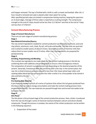 95 | P a g e
SAQIB IMRAN 0341-7549889 95
and hopper removed. The top is finished with a knife or with a trowel and levelled. After 24 ± 1
hour mould is removed and cube is placed under clean water for curing.
After specified period cubes are tested in compression testing machine, keeping the specimen
on its level edges. Average of three cubes is reported as crushing strength. The compressive
strength at the end of 3 days should not be less than 11.5 N/mm2 and that at the end of 7 days
not less than 17.5 N/mm2.
Cement Manufacturing Process
Stage of Cement Manufacture
There are six main stages of cement manufacturing process.
Stage 1
Raw Material Extraction/Quarry
The raw cement ingredients needed for cement production are limestone (calcium), sand and
clay (silicon, aluminum, iron), shale, fly ash, mill scale and bauxite. The ore rocks are quarried
and crushed to smaller pieces of about 6 inches. Secondary crushers or hammer mills then
reduce them to even smaller size of 3 inches. After that, the ingredients are prepared for
pyroprocessing.
Stage 2
Grinding, Proportioning and Blending
The crushed raw ingredients are made ready for the cement making process in the kiln by
combining them with additives and grinding them to ensure a fine homogenous mixture.
The composition of cement is proportioned here depending on the desired properties of the
cement. Generally, limestone is 80% and remaining 20% is the clay. In the cement plant, the
raw mix is dried (moisture content reduced to less than 1%); heavy wheel type rollers and
rotating tables blend the raw mix and then the roller crushes it to a fine powder to be stored in
silos and fed to the kiln.
Stage 3
Pre-Heating Raw Material
A pre-heating chamber consists of a series of cyclones that utilizes the hot gases produced from
the kiln in order to reduce energy consumption and make the cement making process more
environment-friendly. The raw materials are passed through here and turned into oxides to be
burned in the kiln.
Stage 4
Kiln Phase
The kiln phase is the principal stage of the cement production process. Here, clinker is produced
from the raw mix through a series of chemical reactions between calcium and silicon dioxide
compounds. Though the process is complex, the events of the clinker production can be written
in the following sequence:
1. Evaporation of free water
 