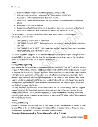 96 | P a g e
SAQIB IMRAN 0341-7549889 96
2. Evolution of combined water in the argillaceous components
3. Calcination of the calcium carbonate (CaCO3) to calcium oxide (CaO)
4. Reaction of CaO with silica to form dicalcium silicate
5. Reaction of CaO with the aluminum and iron-bearing constituents to form the liquid
phase
6. Formation of the clinker nodules
7. Evaporation of volatile constituents (e. g., sodium, potassium, chlorides, and sulfates)
8. Reaction of excess CaO with dicalcium silicate to form tricalcium silicate
The above events can be condensed into four major stages based on the change of
temperature inside the kiln:
1. 100°C (212°F): Evaporation of free water
2. 100°C (212°F)-430°C (800°F): Dehydration and formation of oxides of silicon, aluminum,
and iron
3. 900°C (1650°F)-982°C (1800°F): CO2 is evolved and CaO is produced through calcination
4. 1510°C (2750°F): Cement clinker is formed
The kiln is angled by 3 degrees to the horizontal to allow the material to pass through it, over a
period of 20 to 30 minutes. By the time the raw-mix reaches the lower part of the kiln, clinker
forms and comes out of the kiln in marble-sized nodules.
Stage 5
Cooling and final grinding
After exiting the kiln, the clinker is rapidly cooled down from 2000°C to 100°C-200°C by passing
air over it. At this stage, different additives are combined with the clinker to be ground in order
to produce the final product, cement. Gypsum, added to and ground with clinker, regulates the
setting time and gives the most important property of cement, compressive strength. It also
prevents agglomeration and coating of the powder at the surface of balls and mill wall. Some
organic substances, such as Triethanolamine (used at 0.1 wt.%), are added as grinding aids to
avoid powder agglomeration. Other additives sometimes used are ethylene glycol, oleic acid
and dodecyl-benzene sulphonate.
The heat produced by the clinker is circulated back to the kiln to save energy. The last stage of
making cement is the final grinding process. In the cement plant, there are rotating drums
fitted with steel balls. Clinker, after being cooled, is transferred to these rotating drums and
ground into such a fine powder that each pound of it contains 150 billion grains. This powder is
the final product, cement.
Stage 6
Packing and Shipping
Cement is conveyed from grinding mills to silos (large storage tanks) where it is packed in 20-40
kg bags. Most of the product is shipped in bulk quantities by trucks, trains or ships, and only a
small amount is packed for customers who need small quantities.
Chemical Reactions during Cement Manufacturing Process
 
