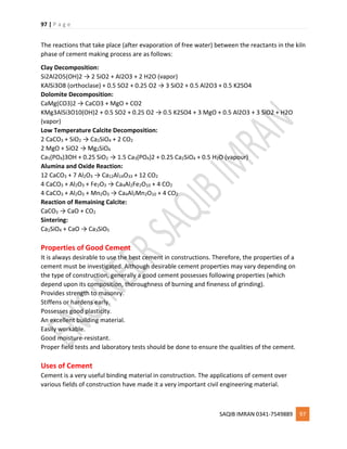 97 | P a g e
SAQIB IMRAN 0341-7549889 97
The reactions that take place (after evaporation of free water) between the reactants in the kiln
phase of cement making process are as follows:
Clay Decomposition:
Si2Al2O5(OH)2 → 2 SiO2 + Al2O3 + 2 H2O (vapor)
KAlSi3O8 (orthoclase) + 0.5 SO2 + 0.25 O2 → 3 SiO2 + 0.5 Al2O3 + 0.5 K2SO4
Dolomite Decomposition:
CaMg(CO3)2 → CaCO3 + MgO + CO2
KMg3AlSi3O10(OH)2 + 0.5 SO2 + 0.25 O2 → 0.5 K2SO4 + 3 MgO + 0.5 Al2O3 + 3 SiO2 + H2O
(vapor)
Low Temperature Calcite Decomposition:
2 CaCO3 + SiO2 → Ca2SiO4 + 2 CO2
2 MgO + SiO2 → Mg2SiO4
Ca5(PO4)3OH + 0.25 SiO2 → 1.5 Ca3(PO4)2 + 0.25 Ca2SiO4 + 0.5 H2O (vapour)
Alumina and Oxide Reaction:
12 CaCO3 + 7 Al2O3 → Ca12Al14O33 + 12 CO2
4 CaCO3 + Al2O3 + Fe2O3 → Ca4Al2Fe2O10 + 4 CO2
4 CaCO3 + Al2O3 + Mn2O3 → Ca4Al2Mn2O10 + 4 CO2
Reaction of Remaining Calcite:
CaCO3 → CaO + CO2
Sintering:
Ca2SiO4 + CaO → Ca3SiO5
Properties of Good Cement
It is always desirable to use the best cement in constructions. Therefore, the properties of a
cement must be investigated. Although desirable cement properties may vary depending on
the type of construction, generally a good cement possesses following properties (which
depend upon its composition, thoroughness of burning and fineness of grinding).
Provides strength to masonry.
Stiffens or hardens early.
Possesses good plasticity.
An excellent building material.
Easily workable.
Good moisture-resistant.
Proper field tests and laboratory tests should be done to ensure the qualities of the cement.
Uses of Cement
Cement is a very useful binding material in construction. The applications of cement over
various fields of construction have made it a very important civil engineering material.
 
