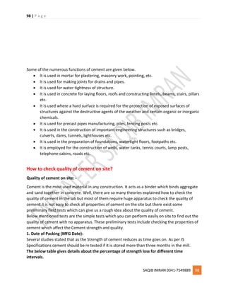 98 | P a g e
SAQIB IMRAN 0341-7549889 98
Some of the numerous functions of cement are given below.
 It is used in mortar for plastering, masonry work, pointing, etc.
 It is used for making joints for drains and pipes.
 It is used for water tightness of structure.
 It is used in concrete for laying floors, roofs and constructing lintels, beams, stairs, pillars
etc.
 It is used where a hard surface is required for the protection of exposed surfaces of
structures against the destructive agents of the weather and certain organic or inorganic
chemicals.
 It is used for precast pipes manufacturing, piles, fencing posts etc.
 It is used in the construction of important engineering structures such as bridges,
culverts, dams, tunnels, lighthouses etc.
 It is used in the preparation of foundations, watertight floors, footpaths etc.
 It is employed for the construction of wells, water tanks, tennis courts, lamp posts,
telephone cabins, roads etc.
How to check quality of cement on site?
Quality of cement on site: -
Cement is the most used material in any construction. It acts as a binder which binds aggregate
and sand together in concrete. Well, there are so many theories explained how to check the
quality of cement in the lab but most of them require huge apparatus to check the quality of
cement. t is not easy to check all properties of cement on the site but there exist some
preliminary field tests which can give us a rough idea about the quality of cement.
Below mentioned tests are the simple tests which you can perform easily on site to find out the
quality of cement with no apparatus. These preliminary tests include checking the properties of
cement which affect the Cement strength and quality.
1. Date of Packing (MFG Date):
Several studies stated that as the Strength of cement reduces as time goes on. As per IS
Specifications cement should be re tested if it is stored more than three months in the mill.
The below table gives details about the percentage of strength loss for different time
intervals.
 