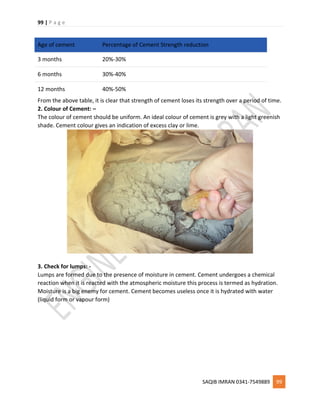 99 | P a g e
SAQIB IMRAN 0341-7549889 99
Age of cement Percentage of Cement Strength reduction
3 months 20%-30%
6 months 30%-40%
12 months 40%-50%
From the above table, it is clear that strength of cement loses its strength over a period of time.
2. Colour of Cement: –
The colour of cement should be uniform. An ideal colour of cement is grey with a light greenish
shade. Cement colour gives an indication of excess clay or lime.
3. Check for lumps: -
Lumps are formed due to the presence of moisture in cement. Cement undergoes a chemical
reaction when it is reacted with the atmospheric moisture this process is termed as hydration.
Moisture is a big enemy for cement. Cement becomes useless once it is hydrated with water
(liquid form or vapour form)
 