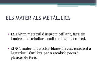 ELS MATERIALS METÀL.LICS 
• ESTANY: material d’aspecte brillant, fàcil de 
fondre i de treballar i molt mal.leable en fred. 
• ZINC: material de color blanc-blavós, resistent a 
l’exterior i s’utilitza per a recobrir peces i 
planxes de ferro. 
 
