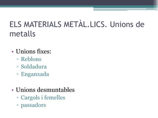 ELS MATERIALS METÀL.LICS. Unions de 
metalls 
• Unions fixes: 
▫ Reblons 
▫ Soldadura 
▫ Enganxada 
• Unions desmuntables 
▫ Cargols i femelles 
▫ passadors 
 
