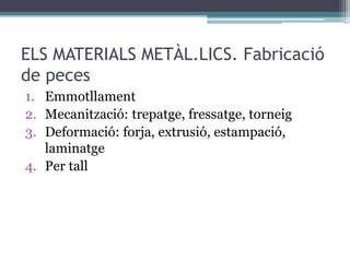 ELS MATERIALS METÀL.LICS. Fabricació 
de peces 
1. Emmotllament 
2. Mecanització: trepatge, fressatge, torneig 
3. Deformació: forja, extrusió, estampació, 
laminatge 
4. Per tall 
