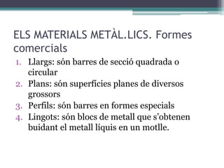 ELS MATERIALS METÀL.LICS. Formes 
comercials 
1. Llargs: són barres de secció quadrada o 
circular 
2. Plans: són superfícies planes de diversos 
grossors 
3. Perfils: són barres en formes especials 
4. Lingots: són blocs de metall que s’obtenen 
buidant el metall líquis en un motlle. 
 