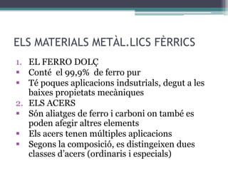 ELS MATERIALS METÀL.LICS FÈRRICS 
1. EL FERRO DOLÇ 
 Conté el 99,9% de ferro pur 
 Té poques aplicacions indsutrials, degut a les 
baixes propietats mecàniques 
2. ELS ACERS 
 Són aliatges de ferro i carboni on també es 
poden afegir altres elements 
 Els acers tenen múltiples aplicacions 
 Segons la composició, es distingeixen dues 
classes d’acers (ordinaris i especials) 
 