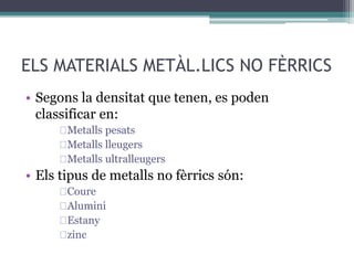 ELS MATERIALS METÀL.LICS NO FÈRRICS 
• Segons la densitat que tenen, es poden 
classificar en: 
Metalls pesats 
Metalls lleugers 
Metalls ultralleugers 
• Els tipus de metalls no fèrrics són: 
Coure 
Alumini 
Estany 
zinc 
 