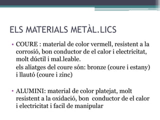 ELS MATERIALS METÀL.LICS 
• COURE : material de color vermell, resistent a la 
corrosió, bon conductor de el calor i electricitat, 
molt dúctil i mal.leable. 
els aliatges del coure són: bronze (coure i estany) 
i llautó (coure i zinc) 
• ALUMINI: material de color platejat, molt 
resistent a la oxidació, bon conductor de el calor 
i electricitat i facil de manipular 
 
