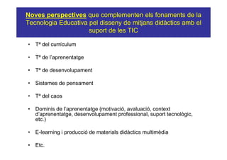 Noves perspectives que complementen els fonaments de la
Tecnologia Educativa pel disseny de mitjans didàctics amb el
                     suport de les TIC

• Tª del currículum

• Tª de l’aprenentatge

• Tª de desenvolupament

• Sistemes de pensament

• Tª del caos

• Dominis de l’aprenentatge (motivació, avaluació, context
  d’aprenentatge, desenvolupament professional, suport tecnològic,
  etc.)

• E-learning i producció de materials didàctics multimèdia

• Etc.
 