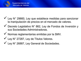 Superintendencia del
Mercado de Valores
Superintendencia del
Mercado de Valores
 Ley N° 29660, Ley que establece medidas para sancionar
la manipulación de precios en el mercado de valores.
 Decreto Legislativo N° 862, Ley de Fondos de Inversión y
sus Sociedades Administradoras.
 Normas reglamentarias emitidas por la SMV.
 Ley N° 27287, Ley de Títulos Valores.
 Ley N° 26887, Ley General de Sociedades.
 