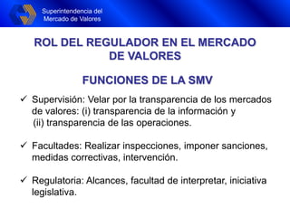 Superintendencia del
Mercado de Valores
FUNCIONES DE LA SMV
 Supervisión: Velar por la transparencia de los mercados
de valores: (i) transparencia de la información y
(ii) transparencia de las operaciones.
 Facultades: Realizar inspecciones, imponer sanciones,
medidas correctivas, intervención.
 Regulatoria: Alcances, facultad de interpretar, iniciativa
legislativa.
ROL DEL REGULADOR EN EL MERCADO
DE VALORES
 
