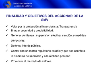 Superintendencia del
Mercado de Valores
FINALIDAD Y OBJETIVOS DEL ACCIONAR DE LA
SMV
 Velar por la protección al Inversionista: Transparencia
 Brindar seguridad y predictibilidad.
 Generar confianza : supervisión efectiva, sanción, y medidas
correctivas.
 Defensa interés público.
 Contar con un marco regulatorio estable y que sea acorde a
la dinámica del mercado y a la realidad peruana.
 Promover el mercado de valores.
 