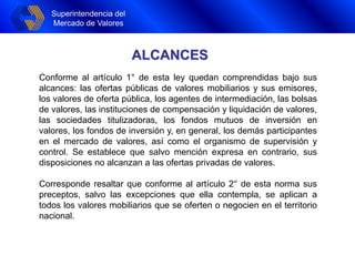 Superintendencia del
Mercado de Valores
ALCANCES
Conforme al artículo 1° de esta ley quedan comprendidas bajo sus
alcances: las ofertas públicas de valores mobiliarios y sus emisores,
los valores de oferta pública, los agentes de intermediación, las bolsas
de valores, las instituciones de compensación y liquidación de valores,
las sociedades titulizadoras, los fondos mutuos de inversión en
valores, los fondos de inversión y, en general, los demás participantes
en el mercado de valores, así como el organismo de supervisión y
control. Se establece que salvo mención expresa en contrario, sus
disposiciones no alcanzan a las ofertas privadas de valores.
Corresponde resaltar que conforme al artículo 2° de esta norma sus
preceptos, salvo las excepciones que ella contempla, se aplican a
todos los valores mobiliarios que se oferten o negocien en el territorio
nacional.
 