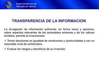 Superintendencia del
Mercado de Valores
Superintendencia del
Mercado de Valores
TRANSPARENCIA DE LA INFORMACION
La divulgación de información suficiente, en forma veraz y oportuna,
sobre aspectos relevantes de las sociedades emisoras y de los valores
emitidos, permite al inversionista:
 Tomar decisiones en igualdad de condiciones y oportunidades y con un
razonable nivel de certidumbre .
 Evaluar los riesgos y beneficios de su inversión.
 