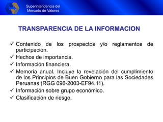 Superintendencia del
Mercado de Valores
Superintendencia del
Mercado de Valores
TRANSPARENCIA DE LA INFORMACION
 Contenido de los prospectos y/o reglamentos de
participación.
 Hechos de importancia.
 Información financiera.
 Memoria anual. Incluye la revelación del cumplimiento
de los Principios de Buen Gobierno para las Sociedades
Peruanas (RGG 096-2003-EF94.11).
 Información sobre grupo económico.
 Clasificación de riesgo.
 
