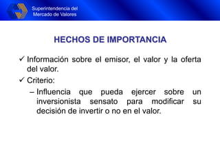 Superintendencia del
Mercado de Valores
Superintendencia del
Mercado de Valores
HECHOS DE IMPORTANCIA
 Información sobre el emisor, el valor y la oferta
del valor.
 Criterio:
– Influencia que pueda ejercer sobre un
inversionista sensato para modificar su
decisión de invertir o no en el valor.
 