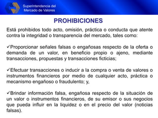 Superintendencia del
Mercado de Valores
Superintendencia del
Mercado de Valores
PROHIBICIONES
Está prohibidos todo acto, omisión, práctica o conducta que atente
contra la integridad o transparencia del mercado, tales como:
Proporcionar señales falsas o engañosas respecto de la oferta o
demanda de un valor, en beneficio propio o ajeno, mediante
transacciones, propuestas y transacciones ficticias;
Efectuar transacciones o inducir a la compra o venta de valores o
instrumentos financieros por medio de cualquier acto, práctica o
mecanismo engañoso o fraudulento; y,
Brindar información falsa, engañosa respecto de la situación de
un valor o instrumentos financieros, de su emisor o sus negocios
que pueda influir en la liquidez o en el precio del valor (noticias
falsas).
 