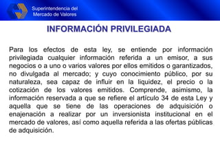 Superintendencia del
Mercado de Valores
Superintendencia del
Mercado de Valores
INFORMACIÓN PRIVILEGIADA
Para los efectos de esta ley, se entiende por información
privilegiada cualquier información referida a un emisor, a sus
negocios o a uno o varios valores por ellos emitidos o garantizados,
no divulgada al mercado; y cuyo conocimiento público, por su
naturaleza, sea capaz de influir en la liquidez, el precio o la
cotización de los valores emitidos. Comprende, asimismo, la
información reservada a que se refiere el artículo 34 de esta Ley y
aquella que se tiene de las operaciones de adquisición o
enajenación a realizar por un inversionista institucional en el
mercado de valores, así como aquella referida a las ofertas públicas
de adquisición.
 