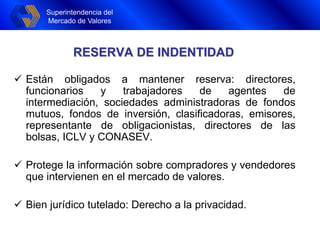 Superintendencia del
Mercado de Valores
RESERVA DE INDENTIDAD
 Están obligados a mantener reserva: directores,
funcionarios y trabajadores de agentes de
intermediación, sociedades administradoras de fondos
mutuos, fondos de inversión, clasificadoras, emisores,
representante de obligacionistas, directores de las
bolsas, ICLV y CONASEV.
 Protege la información sobre compradores y vendedores
que intervienen en el mercado de valores.
 Bien jurídico tutelado: Derecho a la privacidad.
 