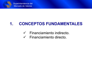 Superintendencia del
Mercado de Valores
Superintendencia del
Mercado de Valores
1. CONCEPTOS FUNDAMENTALES
 Financiamiento indirecto.
 Financiamiento directo.
 