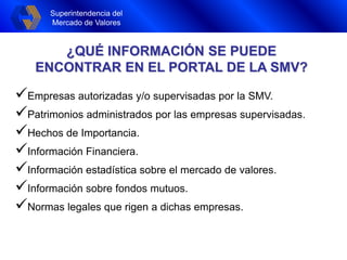 Superintendencia del
Mercado de Valores
Superintendencia del
Mercado de Valores
Empresas autorizadas y/o supervisadas por la SMV.
Patrimonios administrados por las empresas supervisadas.
Hechos de Importancia.
Información Financiera.
Información estadística sobre el mercado de valores.
Información sobre fondos mutuos.
Normas legales que rigen a dichas empresas.
¿QUÉ INFORMACIÓN SE PUEDE
ENCONTRAR EN EL PORTAL DE LA SMV?
 