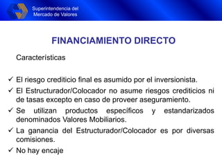 Superintendencia del
Mercado de Valores
FINANCIAMIENTO DIRECTO
Características
 El riesgo crediticio final es asumido por el inversionista.
 El Estructurador/Colocador no asume riesgos crediticios ni
de tasas excepto en caso de proveer aseguramiento.
 Se utilizan productos específicos y estandarizados
denominados Valores Mobiliarios.
 La ganancia del Estructurador/Colocador es por diversas
comisiones.
 No hay encaje
 