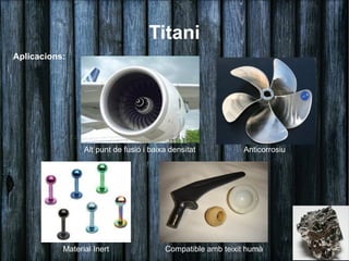 Titani
Aplicacions:




                 Alt punt de fusió i baixa densitat          Anticorrosiu




           Material Inert                Compatible amb teixit humà
 
