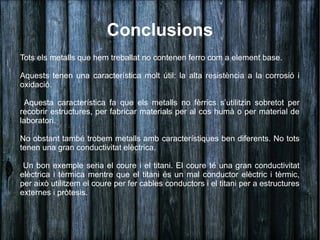Conclusions
Tots els metalls que hem treballat no contenen ferro com a element base.

Aquests tenen una característica molt útil: la alta resistència a la corrosió i
oxidació.

 Aquesta característica fa que els metalls no fèrrics s’utilitzin sobretot per
recobrir estructures, per fabricar materials per al cos humà o per material de
laboratori.

No obstant també trobem metalls amb característiques ben diferents. No tots
tenen una gran conductivitat elèctrica.

 Un bon exemple seria el coure i el titani. El coure té una gran conductivitat
elèctrica i tèrmica mentre que el titani és un mal conductor elèctric i tèrmic,
per això utilitzem el coure per fer cables conductors i el titani per a estructures
externes i pròtesis.
 
