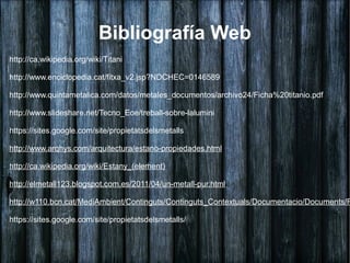 Bibliografía Web
http://ca.wikipedia.org/wiki/Titani

http://www.enciclopedia.cat/fitxa_v2.jsp?NDCHEC=0146589

http://www.quintametalica.com/datos/metales_documentos/archivo24/Ficha%20titanio.pdf

http://www.slideshare.net/Tecno_Eoe/treball-sobre-lalumini

https://sites.google.com/site/propietatsdelsmetalls

http://www.arqhys.com/arquitectura/estano-propiedades.html

http://ca.wikipedia.org/wiki/Estany_(element)

http://elmetall123.blogspot.com.es/2011/04/un-metall-pur.html

http://w110.bcn.cat/MediAmbient/Continguts/Continguts_Contextuals/Documentacio/Documents/F

https://sites.google.com/site/propietatsdelsmetalls/
 