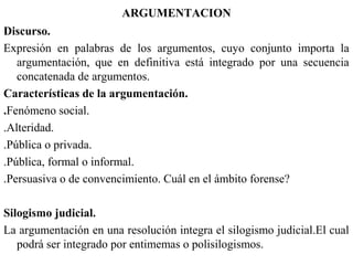 ARGUMENTACION
Discurso.
Expresión en palabras de los argumentos, cuyo conjunto importa la
argumentación, que en definitiva está integrado por una secuencia
concatenada de argumentos.
Características de la argumentación.
.Fenómeno social.
.Alteridad.
.Pública o privada.
.Pública, formal o informal.
.Persuasiva o de convencimiento. Cuál en el ámbito forense?
Silogismo judicial.
La argumentación en una resolución integra el silogismo judicial.El cual
podrá ser integrado por entimemas o polisilogismos.
 