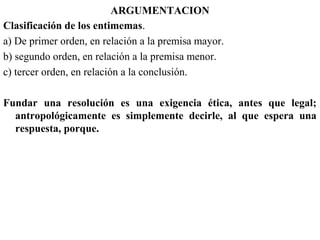 ARGUMENTACION
Clasificación de los entimemas.
a) De primer orden, en relación a la premisa mayor.
b) segundo orden, en relación a la premisa menor.
c) tercer orden, en relación a la conclusión.
Fundar una resolución es una exigencia ética, antes que legal;
antropológicamente es simplemente decirle, al que espera una
respuesta, porque.
 