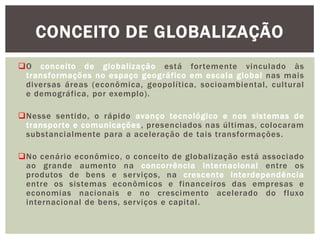 O conceito de globalização está fortemente vinculado às
transformações no espaço geográfico em escala global nas mais
diversas áreas (econômica, geopolítica, socioambiental, cultural
e demográfica, por exemplo).
Nesse sentido, o rápido avanço tecnológico e nos sistemas de
transporte e comunicações, presenciados nas últimas, colocaram
substancialmente para a aceleração de tais transformações.
No cenário econômico, o conceito de globalização está associado
ao grande aumento na concorrência internacional entre os
produtos de bens e serviços, na crescente interdependência
entre os sistemas econômicos e financeiros das empresas e
economias nacionais e no crescimento acelerado do fluxo
internacional de bens, serviços e capital.
CONCEITO DE GLOBALIZAÇÃO
 