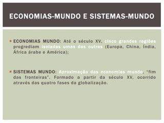  ECONOMIAS MUNDO: Até o século XV, cinco grandes regiões
progrediam isoladas umas das outras (Europa, China, Índia,
África árabe e América);
 SISTEMAS MUNDO: Aproximação das economias mundo, “fim
das fronteiras”. Formado a partir da século XV, ocorrido
através das quatro fases da globalização.
ECONOMIAS-MUNDO E SISTEMAS-MUNDO
 