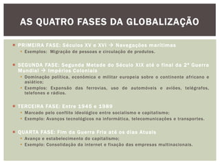  PRIMEIRA FASE: Séculos XV e XVI  Navegações marítimas
 Exemplos: Migração de pessoas e circulação de produtos.
 SEGUNDA FASE: Segunda Metade do Século XIX até o final da 2ª Guerra
Mundial  Impérios Coloniais
 Dominação política, econômica e militar europeia sobre o continente africano e
asiático;
 Exemplos: Expansão das ferrovias, uso de automóveis e aviões, telégrafos,
telefones e rádios.
 TERCEIRA FASE: Entre 1945 e 1989
 Marcado pelo conflito ideológico entre socialismo e capitalismo;
 Exemplo: Avanços tecnológicos na informática, telecomunicações e transportes.
 QUARTA FASE: Fim da Guerra Fria até os dias Atuais
 Avanço e estabelecimento do capitalismo;
 Exemplo: Consolidação da internet e fixação das empresas multinacionais.
AS QUATRO FASES DA GLOBALIZAÇÃO
 