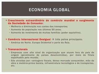  Crescimento extraordinário do comércio mundial e surgimento
da Sociedade de Consumo:
 Melhoria e diminuição nos custos dos transportes;
 Aumento da população nos últimos 50 anos;
 Aumento do rendimento de muitas famílias (poder aquisitivo).
 Comércio Internacional Desigual  três polos principais:
 América do Norte, Europa Ocidental e parte da Ásia.
 Transnacionais
 Empresas com alto nível de organização que atuam fora do país de
origem (geralmente de países desenvolvidos), por meio de filiais
espalhadas pelo mundo;
 São atraídas por: vantagens fiscais, denso mercado consumidor, mão de
obra e matéria-prima barata, infraestrutura tecnológica e de transportes,
etc.
ECONOMIA GLOBAL
 