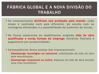  As transnacionais dividiram sua produção pelo mundo, cada
etapa é realizada num país diferente, de acordo com as
vantagens oferecidas e a possibilidade de aumento de lucros;
 Os fluxos comerciais se modificaram exigindo mão de obra
qualificada e novas formas de emprego (horários flexíveis e
pagamento por produtividade);
 Consequências deste avanço das transnacionais:
 Desemprego tecnológico ou estrutural: substituição da mão de obra
pela mecanização;
 Desemprego conjuntural ou cíclico: dispensa de mão de obra durante
uma crise econômica.
FÁBRICA GLOBAL E A NOVA DIVISÃO DO
TRABALHO
 